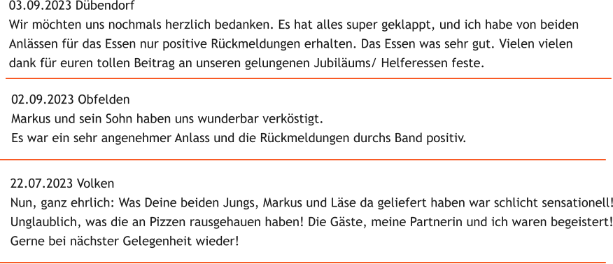 22.07.2023 Volken Nun, ganz ehrlich: Was Deine beiden Jungs, Markus und Lse da geliefert haben war schlicht sensationell! Unglaublich, was die an Pizzen rausgehauen haben! Die Gste, meine Partnerin und ich waren begeistert! Gerne bei nchster Gelegenheit wieder! 02.09.2023 Obfelden Markus und sein Sohn haben uns wunderbar verkstigt. Es war ein sehr angenehmer Anlass und die Rckmeldungen durchs Band positiv. 03.09.2023 Dbendorf Wir mchten uns nochmals herzlich bedanken. Es hat alles super geklappt, und ich habe von beiden  Anlssen fr das Essen nur positive Rckmeldungen erhalten. Das Essen was sehr gut. Vielen vielen  dank fr euren tollen Beitrag an unseren gelungenen Jubilums/ Helferessen feste.